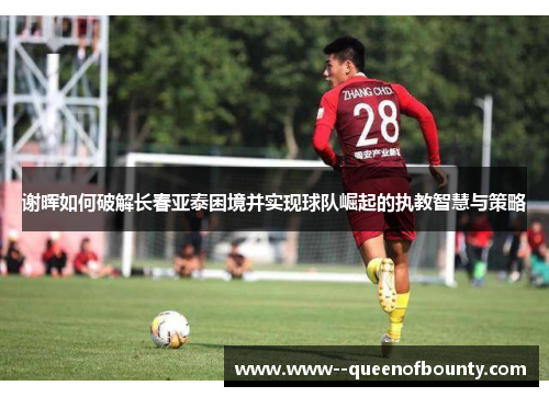 谢晖如何破解长春亚泰困境并实现球队崛起的执教智慧与策略