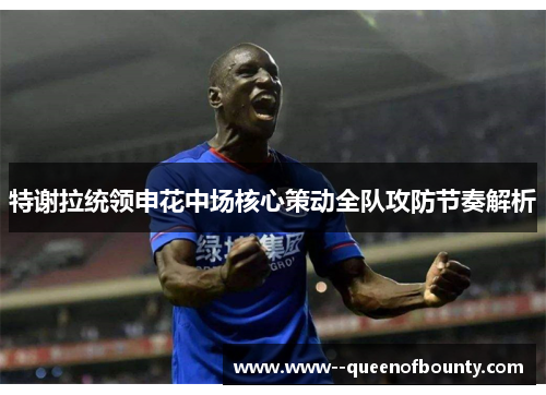 特谢拉统领申花中场核心策动全队攻防节奏解析 特谢拉统领申花中场核心策动全队攻防节奏解析