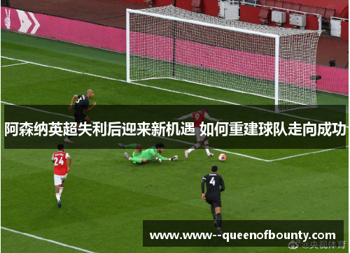 阿森纳英超失利后迎来新机遇 如何重建球队走向成功